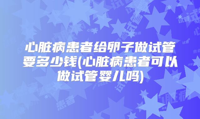 心脏病患者给卵子做试管要多少钱(心脏病患者可以做试管婴儿吗)