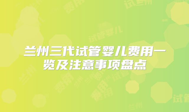 兰州三代试管婴儿费用一览及注意事项盘点