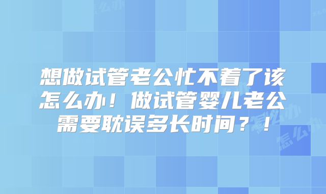 想做试管老公忙不着了该怎么办!做试管婴儿老公需要耽误多长时间?!