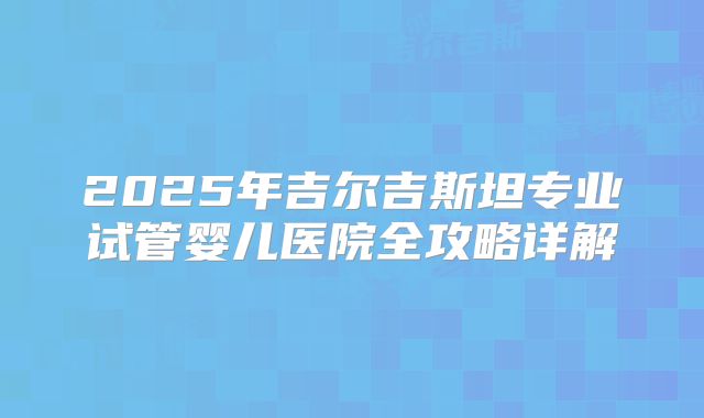 2025年吉尔吉斯坦专业试管婴儿医院全攻略详解