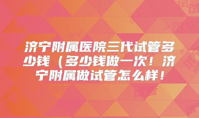 济宁附属医院三代试管多少钱(多少钱做一次!济宁附属做试管怎么样!