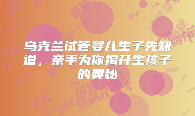 乌克兰试管婴儿生子先知道,亲手为你揭开生孩子的奥秘