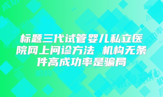 标题三代试管婴儿私立医院网上问诊方法 机构无条件高成功率是骗局