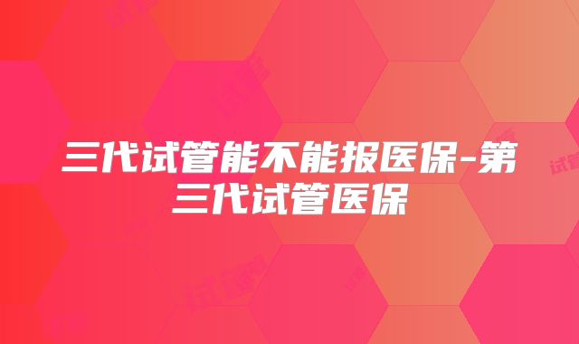 三代试管能不能报医保-第三代试管医保
