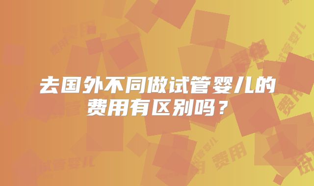 去国外不同做试管婴儿的费用有区别吗？