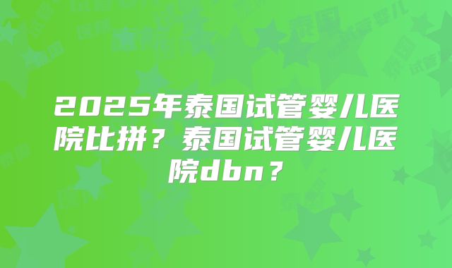 2025年泰国试管婴儿医院比拼?泰国试管婴儿医院dbn?