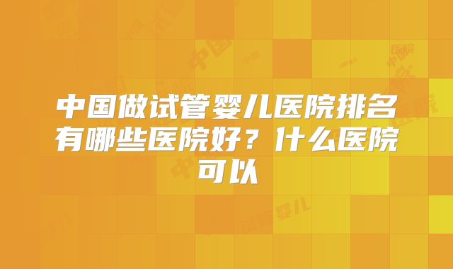 中国做试管婴儿医院排名有哪些医院好?什么医院可以