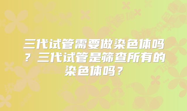 三代试管需要做染色体吗？三代试管是筛查所有的染色体吗？