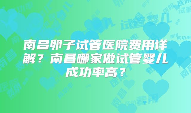 南昌卵子试管医院费用详解？南昌哪家做试管婴儿成功率高？