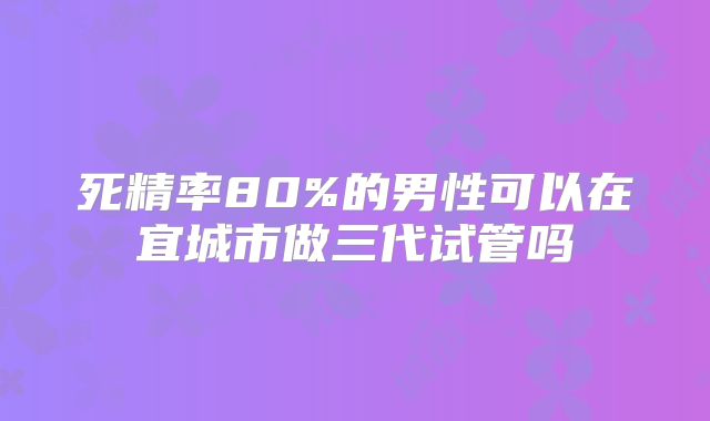 死精率80%的男性可以在宜城市做三代试管吗