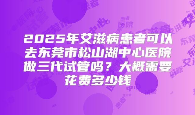 2025年艾滋病患者可以去东莞市松山湖中心医院做三代试管吗?大概需要花费多少钱