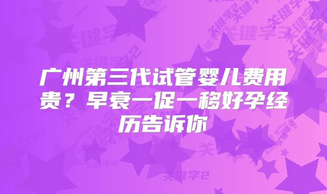 广州第三代试管婴儿费用贵?早衰一促一移好孕经历告诉你