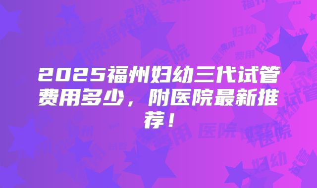 2025福州妇幼三代试管费用多少，附医院最新推荐！