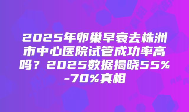 2025年卵巢早衰去株洲市中心医院试管成功率高吗？2025数据揭晓55%-70%真相