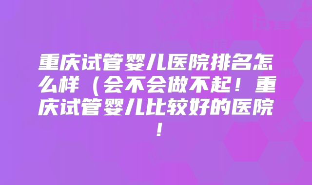 重庆试管婴儿医院排名怎么样（会不会做不起！重庆试管婴儿比较好的医院！