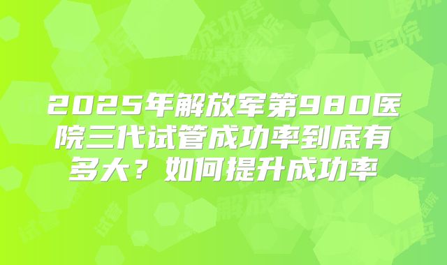 2025年解放军第980医院三代试管成功率到底有多大？如何提升成功率