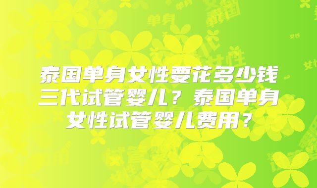 泰国单身女性要花多少钱三代试管婴儿?泰国单身女性试管婴儿费用?