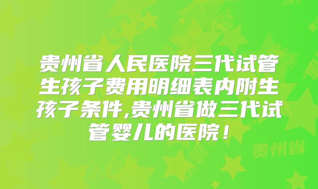 贵州省人民医院三代试管生孩子费用明细表内附生孩子条件,贵州省做三代试管婴儿的医院！