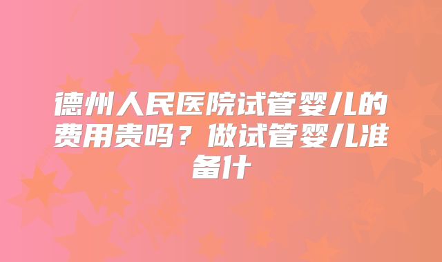 德州人民医院试管婴儿的费用贵吗？做试管婴儿准备什