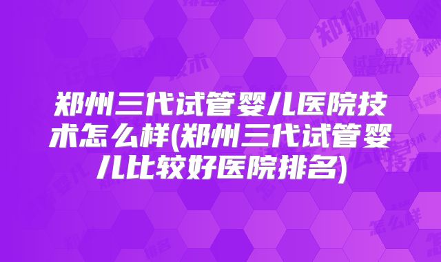 郑州三代试管婴儿医院技术怎么样(郑州三代试管婴儿比较好医院排名)