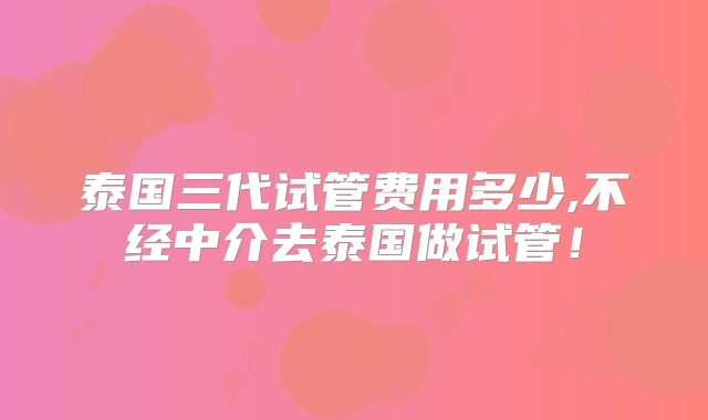 泰国三代试管费用多少,不经中介去泰国做试管！
