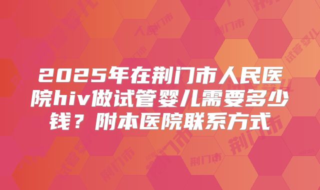 2025年在荆门市人民医院hiv做试管婴儿需要多少钱？附本医院联系方式