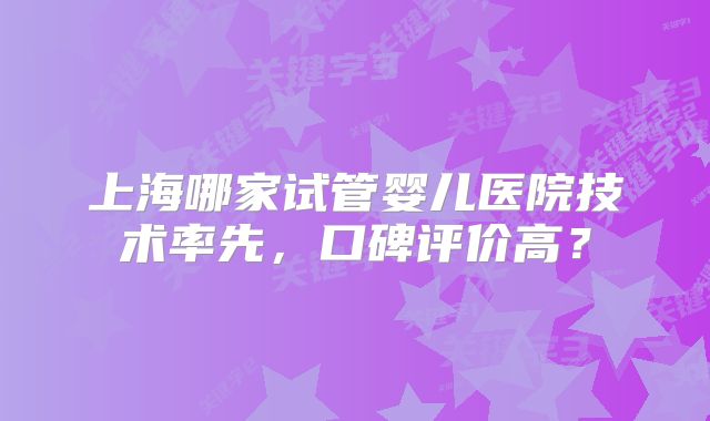 上海哪家试管婴儿医院技术率先，口碑评价高？
