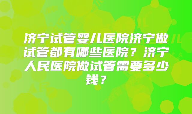 济宁试管婴儿医院济宁做试管都有哪些医院？济宁人民医院做试管需要多少钱？