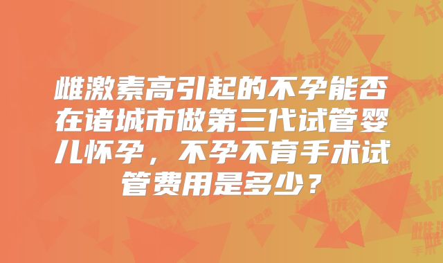 雌激素高引起的不孕能否在诸城市做第三代试管婴儿怀孕，不孕不育手术试管费用是多少？