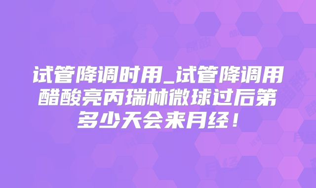 试管降调时用_试管降调用醋酸亮丙瑞林微球过后第多少天会来月经！