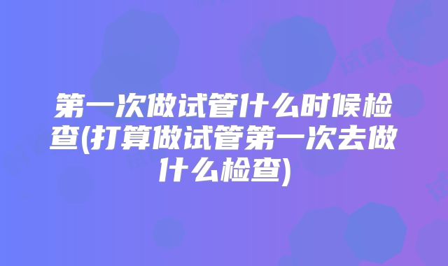 第一次做试管什么时候检查(打算做试管第一次去做什么检查)
