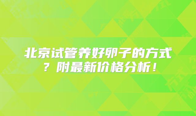 北京试管养好卵子的方式？附最新价格分析！