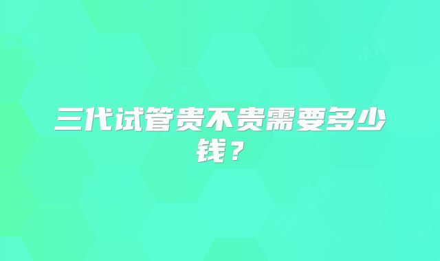 三代试管贵不贵需要多少钱?