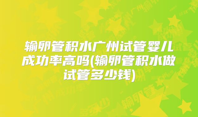 输卵管积水广州试管婴儿成功率高吗(输卵管积水做试管多少钱)