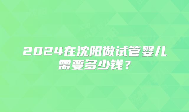 2024在沈阳做试管婴儿需要多少钱?