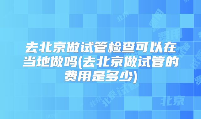 去北京做试管检查可以在当地做吗(去北京做试管的费用是多少)