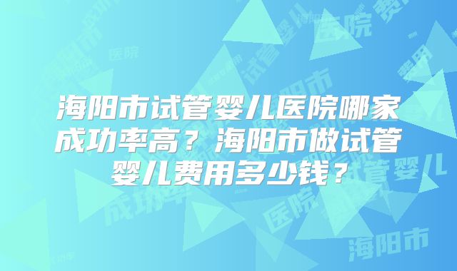 海阳市试管婴儿医院哪家成功率高?海阳市做试管婴儿费用多少钱?