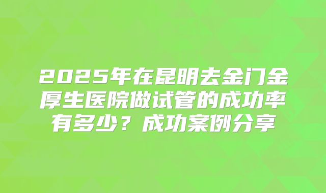 2025年在昆明去金门金厚生医院做试管的成功率有多少？成功案例分享