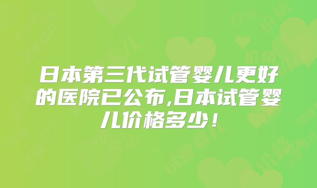 日本第三代试管婴儿更好的医院已公布,日本试管婴儿价格多少！