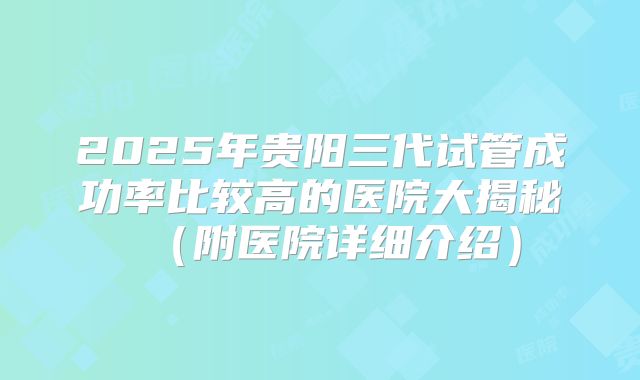 2025年贵阳三代试管成功率比较高的医院大揭秘（附医院详细介绍）