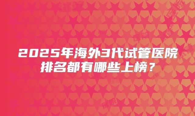 2025年海外3代试管医院排名都有哪些上榜？