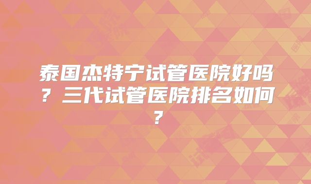 泰国杰特宁试管医院好吗?三代试管医院排名如何?
