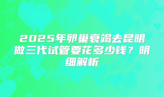2025年卵巢衰竭去昆明做三代试管要花多少钱?明细解析