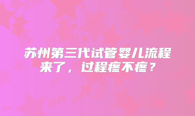 苏州第三代试管婴儿流程来了,过程疼不疼?