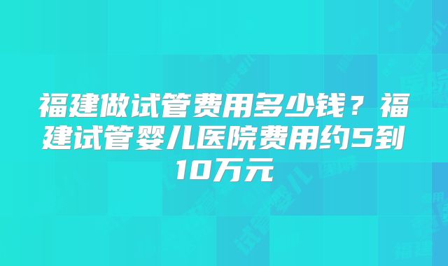 福建做试管费用多少钱？福建试管婴儿医院费用约5到10万元
