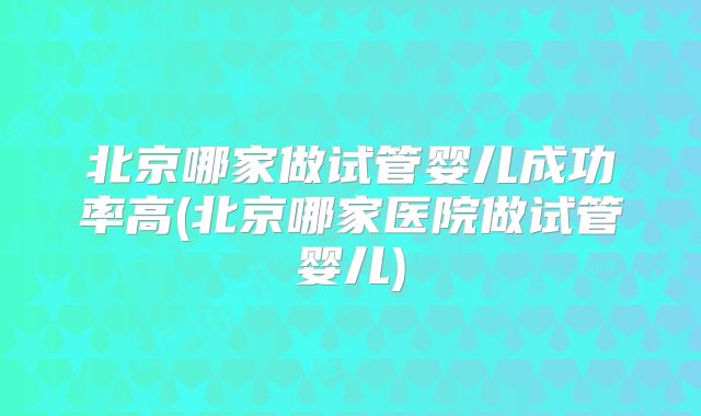北京哪家做试管婴儿成功率高(北京哪家医院做试管婴儿)