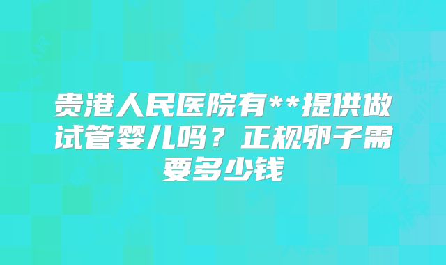 贵港人民医院有**提供做试管婴儿吗？正规卵子需要多少钱