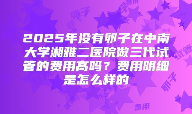 2025年没有卵子在中南大学湘雅二医院做三代试管的费用高吗?费用明细是怎么样的