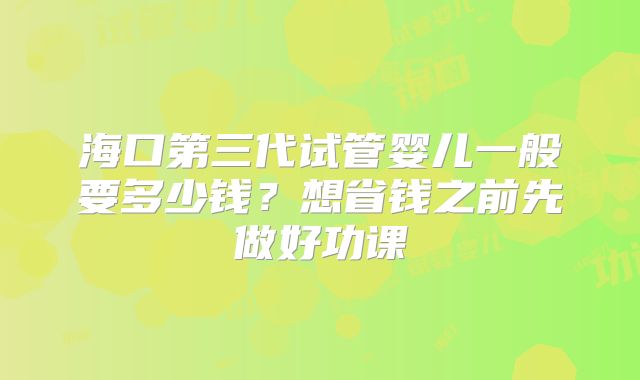 海口第三代试管婴儿一般要多少钱？想省钱之前先做好功课