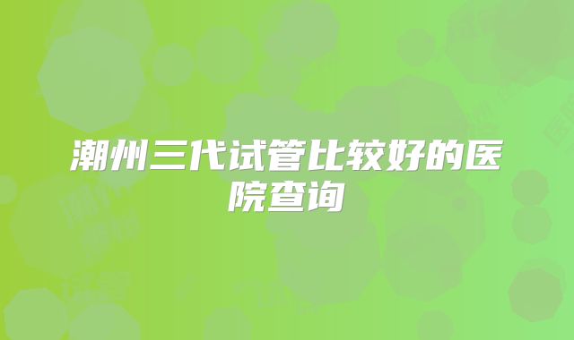 潮州三代试管比较好的医院查询